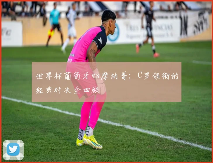 世界杯葡萄牙vs摩纳哥:C罗领衔的经典对决全回顾