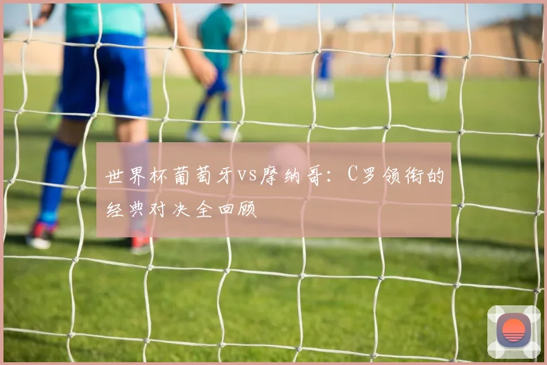 世界杯葡萄牙vs摩纳哥：C罗领衔的经典对决全回顾