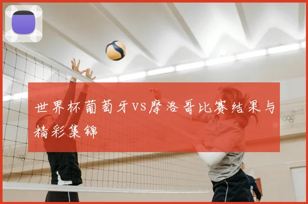 世界杯葡萄牙vs摩洛哥比赛结果与精彩集锦