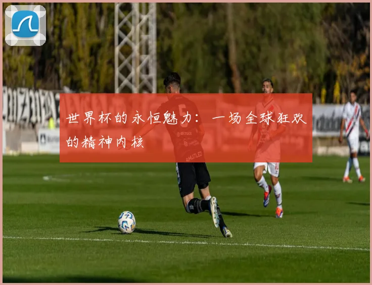 世界杯的永恒魅力：一场全球狂欢的精神内核