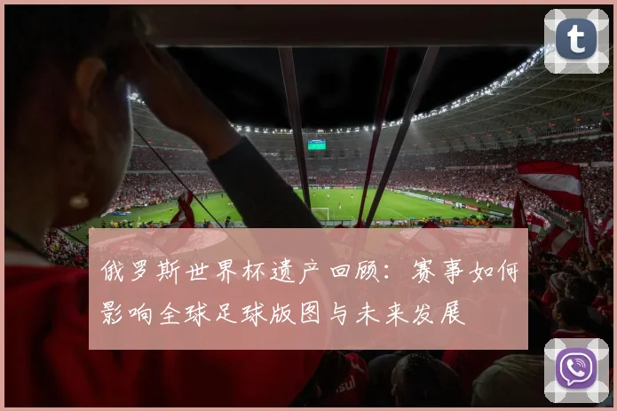 俄罗斯世界杯遗产回顾：赛事如何影响全球足球版图与未来发展