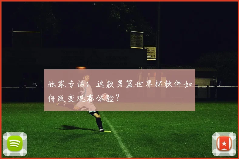 独家专访:这款男篮世界杯软件如何改变观赛体验?