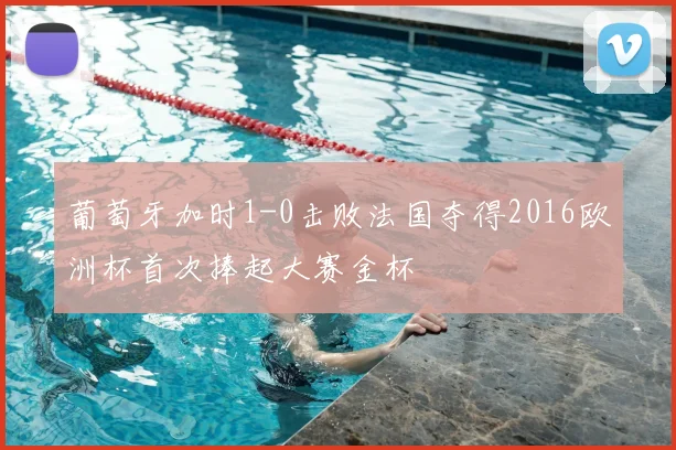 葡萄牙加时1-0击败法国夺得2016欧洲杯首次捧起大赛金杯